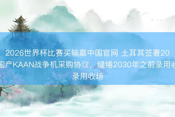 2026世界杯比赛买输赢中国官网 土耳其签署20架国产KAAN战争机采购协议，缱绻2030年之前录用收场