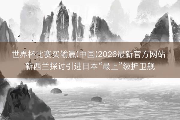 世界杯比赛买输赢(中国)2026最新官方网站 新西兰探讨引进日本“最上”级护卫舰