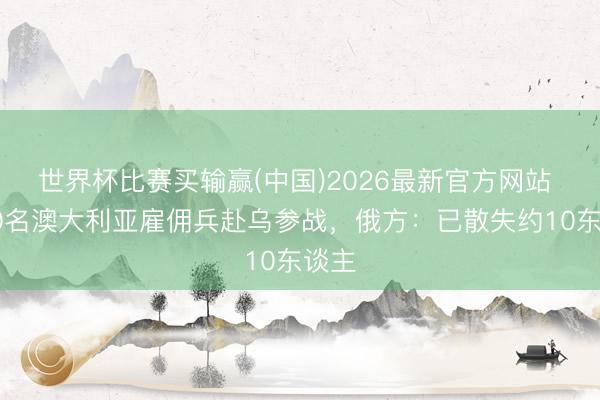 世界杯比赛买输赢(中国)2026最新官方网站 超60名澳大利亚雇佣兵赴乌参战，俄方：已散失约10东谈主
