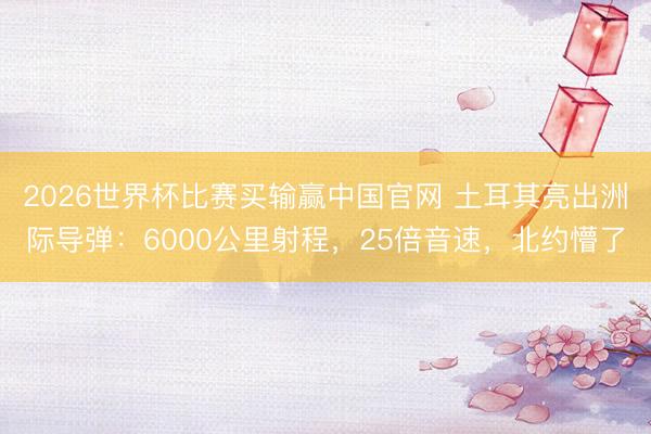 2026世界杯比赛买输赢中国官网 土耳其亮出洲际导弹：6000公里射程，25倍音速，北约懵了