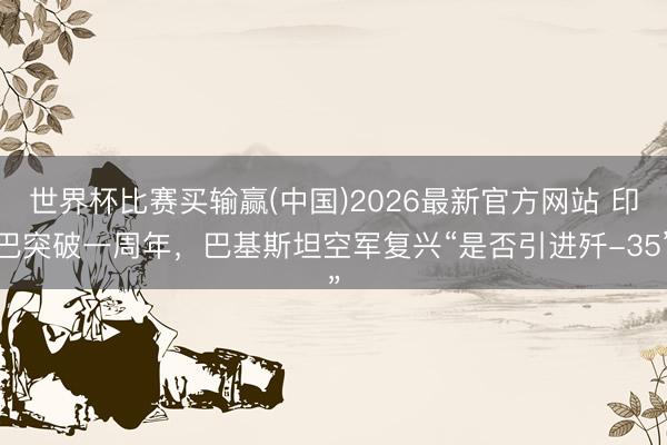 世界杯比赛买输赢(中国)2026最新官方网站 印巴突破一周年，巴基斯坦空军复兴“是否引进歼-35”