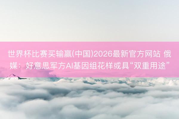 世界杯比赛买输赢(中国)2026最新官方网站 俄媒：好意思军方AI基因组花样或具“双重用途”