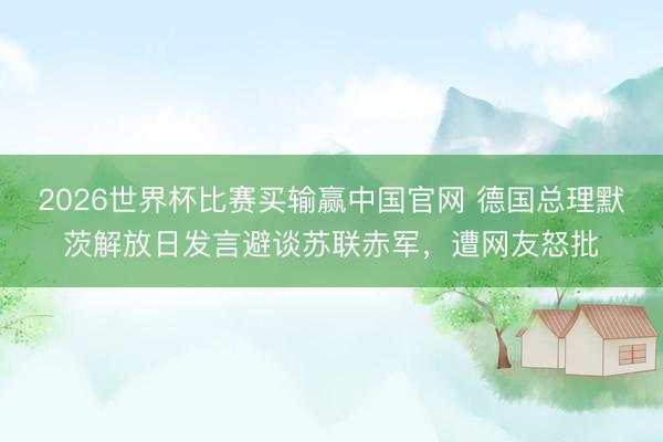 2026世界杯比赛买输赢中国官网 德国总理默茨解放日发言避谈苏联赤军，遭网友怒批