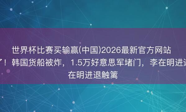 世界杯比赛买输赢(中国)2026最新官方网站 不装了！韩国货船被炸，1.5万好意思军堵门，李在明进退触篱