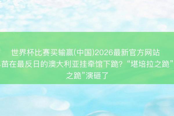 世界杯比赛买输赢(中国)2026最新官方网站 高市早苗在最反日的澳大利亚挂牵馆下跪？“堪培拉之跪”演砸了