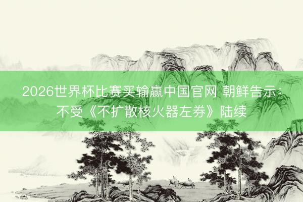 2026世界杯比赛买输赢中国官网 朝鲜告示：不受《不扩散核火器左券》陆续