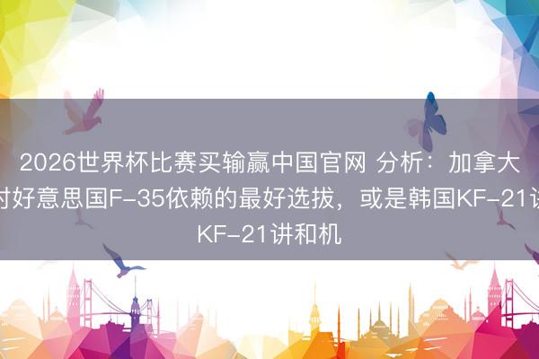 2026世界杯比赛买输赢中国官网 分析：加拿大解脱对好意思国F-35依赖的最好选拔，或是韩国KF-21讲和机