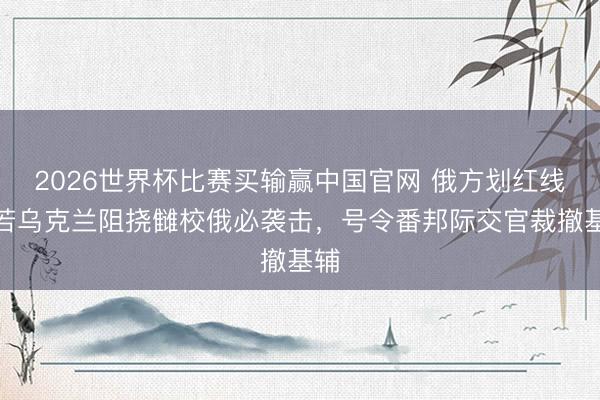 2026世界杯比赛买输赢中国官网 俄方划红线：若乌克兰阻挠雠校俄必袭击，号令番邦际交官裁撤基辅