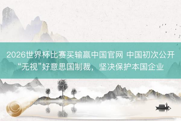 2026世界杯比赛买输赢中国官网 中国初次公开“无视”好意思国制裁，坚决保护本国企业