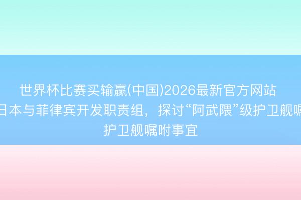 世界杯比赛买输赢(中国)2026最新官方网站 浅析：日本与菲律宾开发职责组，探讨“阿武隈”级护卫舰嘱咐事宜
