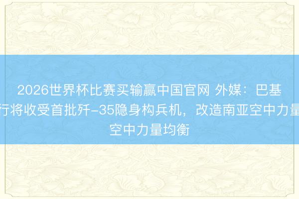 2026世界杯比赛买输赢中国官网 外媒：巴基斯坦行将收受首批歼-35隐身构兵机，改造南亚空中力量均衡