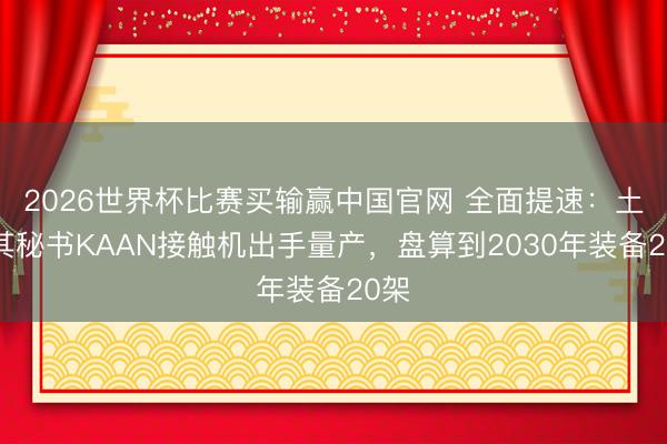 2026世界杯比赛买输赢中国官网 全面提速：土耳其秘书KAAN接触机出手量产，盘算到2030年装备20架