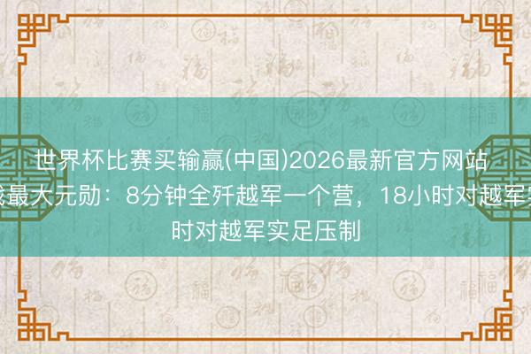 世界杯比赛买输赢(中国)2026最新官方网站 对越作战最大元勋：8分钟全歼越军一个营，18小时对越军实足压制