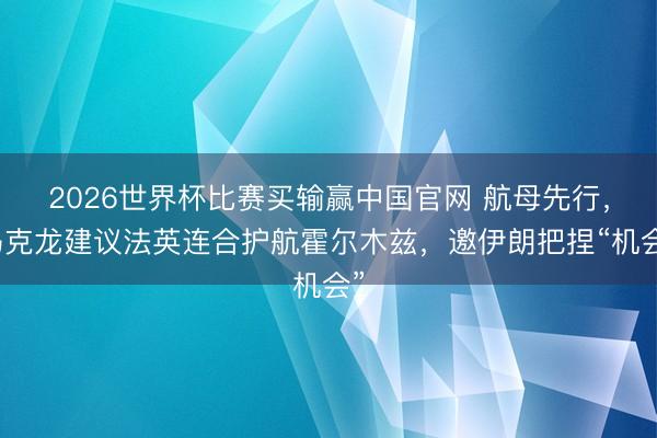 2026世界杯比赛买输赢中国官网 航母先行，马克龙建议法英连合护航霍尔木兹，邀伊朗把捏“机会”
