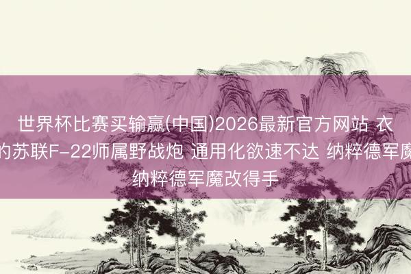 世界杯比赛买输赢(中国)2026最新官方网站 衣不蔽体的苏联F-22师属野战炮 通用化欲速不达 纳粹德军魔改得手