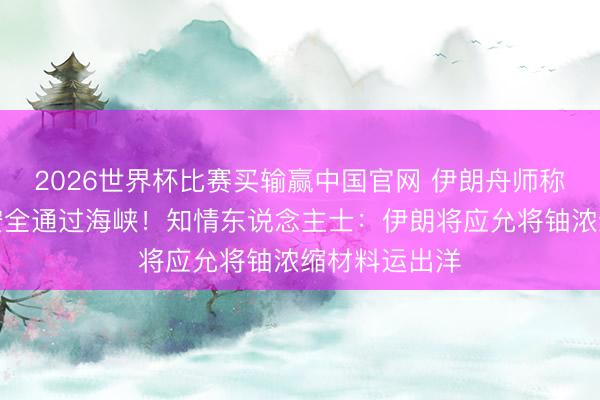2026世界杯比赛买输赢中国官网 伊朗舟师称将确保船只安全通过海峡！知情东说念主士：伊朗将应允将铀浓缩材料运出洋