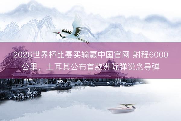 2026世界杯比赛买输赢中国官网 射程6000公里，土耳其公布首款洲际弹说念导弹