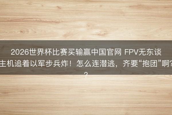 2026世界杯比赛买输赢中国官网 FPV无东谈主机追着以军步兵炸!怎么连潜逃,齐要“抱团”啊?