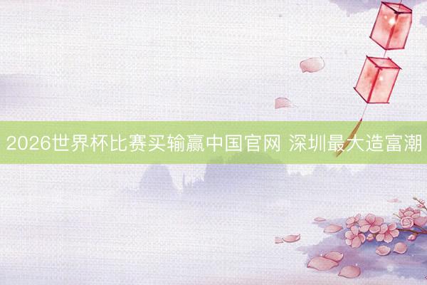 2026世界杯比赛买输赢中国官网 深圳最大造富潮