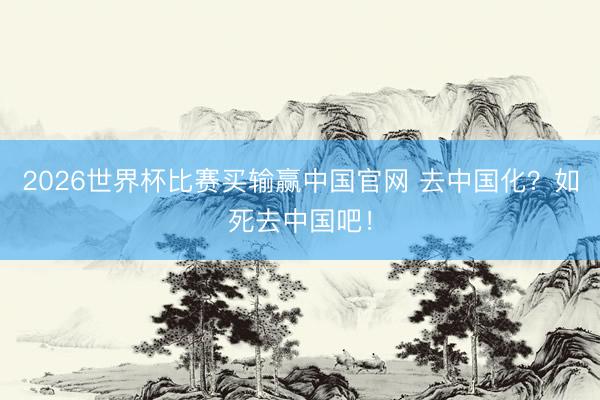 2026世界杯比赛买输赢中国官网 去中国化？如死去中国吧！