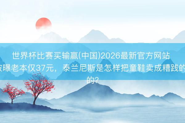 世界杯比赛买输赢(中国)2026最新官方网站 被曝老本仅37元，泰兰尼斯是怎样把童鞋卖成糟践的？