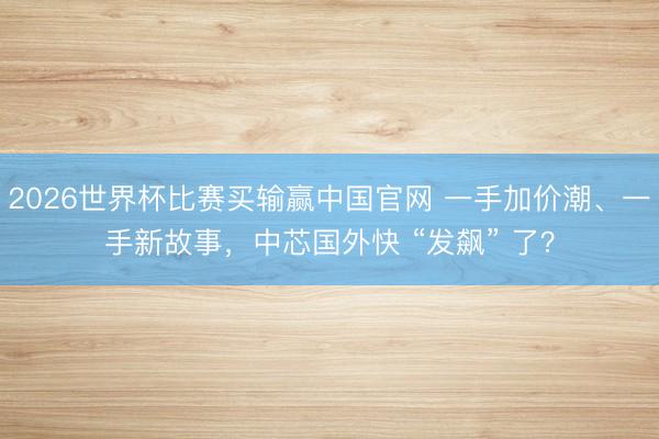 2026世界杯比赛买输赢中国官网 一手加价潮、一手新故事，中芯国外快 “发飙” 了？