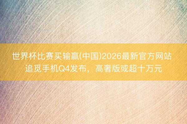 世界杯比赛买输赢(中国)2026最新官方网站 追觅手机Q4发布，高奢版或超十万元