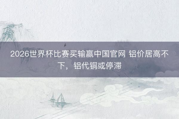 2026世界杯比赛买输赢中国官网 铝价居高不下，铝代铜或停滞
