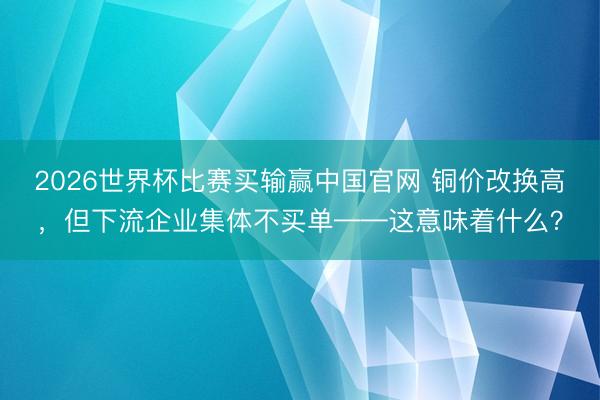 2026世界杯比赛买输赢中国官网 铜价改换高,但下流企业集体不买单——这意味着什么?