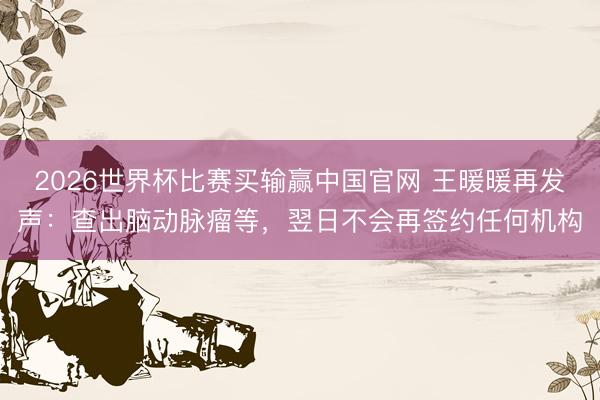 2026世界杯比赛买输赢中国官网 王暖暖再发声:查出脑动脉瘤等,翌日不会再签约任何机构