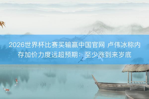 2026世界杯比赛买输赢中国官网 卢伟冰称内存加价力度远超预期：至少涨到来岁底