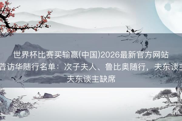 世界杯比赛买输赢(中国)2026最新官方网站 特朗普访华随行名单：次子夫人、鲁比奥随行，夫东谈主缺席