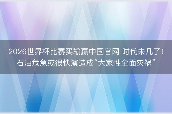 2026世界杯比赛买输赢中国官网 时代未几了！石油危急或很快演造成“大家性全面灾祸”