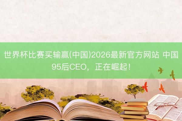 世界杯比赛买输赢(中国)2026最新官方网站 中国95后CEO，正在崛起！
