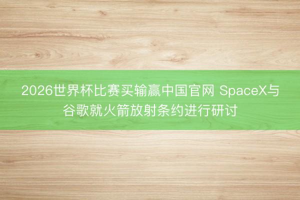 2026世界杯比赛买输赢中国官网 SpaceX与谷歌就火箭放射条约进行研讨