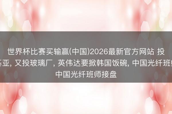 世界杯比赛买输赢(中国)2026最新官方网站 投完诺基亚， 又投玻璃厂， 英伟达要掀韩国饭碗， 中国光纤班师接盘
