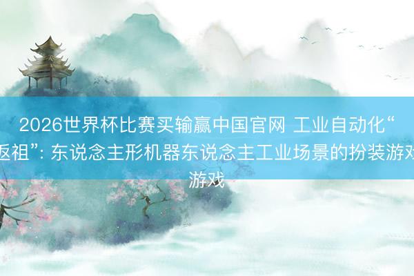 2026世界杯比赛买输赢中国官网 工业自动化“返祖”: 东说念主形机器东说念主工业场景的扮装游戏