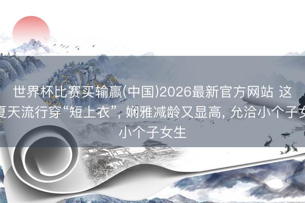 世界杯比赛买输赢(中国)2026最新官方网站 这个夏天流行穿“短上衣”， 娴雅减龄又显高， 允洽小个子女生