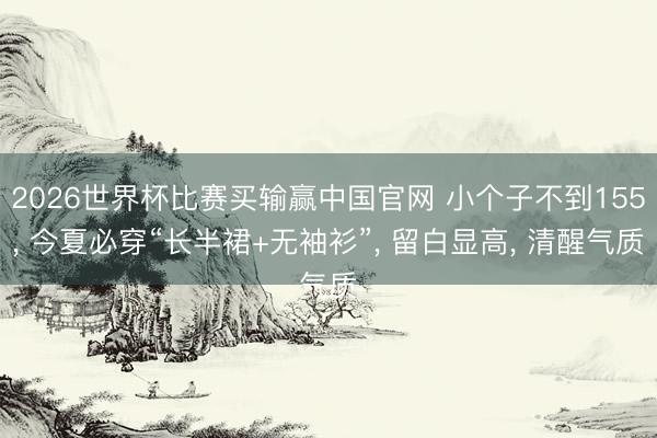 2026世界杯比赛买输赢中国官网 小个子不到155, 今夏必穿“长半裙+无袖衫”, 留白显高, 清醒气质