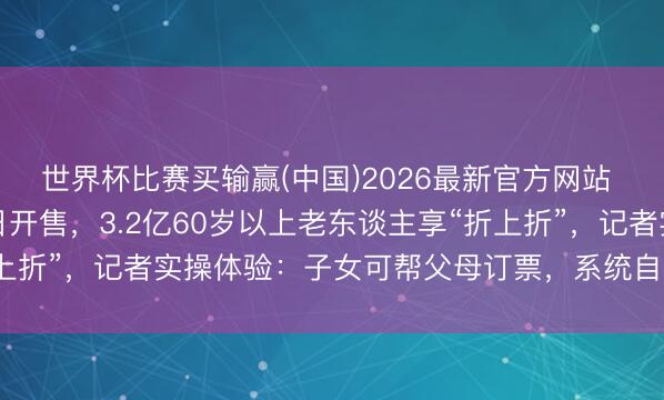 世界杯比赛买输赢(中国)2026最新官方网站 带“敬”字的火车票本日开售，3.2亿60岁以上老东谈主享“折上折”，记者实操体验：子女可帮父母订票，系统自动识别年齿打折