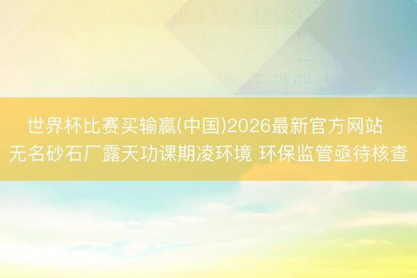 世界杯比赛买输赢(中国)2026最新官方网站 无名砂石厂露天功课期凌环境 环保监管亟待核查