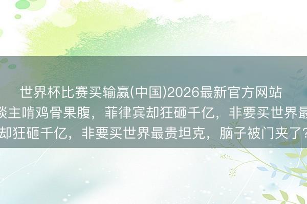 世界杯比赛买输赢(中国)2026最新官方网站 离谱到发指！2000万东谈主啃鸡骨果腹，菲律宾却狂砸千亿，非要买世界最贵坦克，脑子被门夹了？