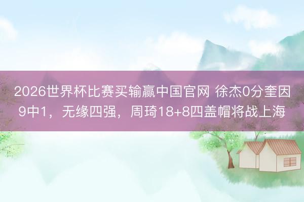 2026世界杯比赛买输赢中国官网 徐杰0分奎因9中1，无缘四强，周琦18+8四盖帽将战上海