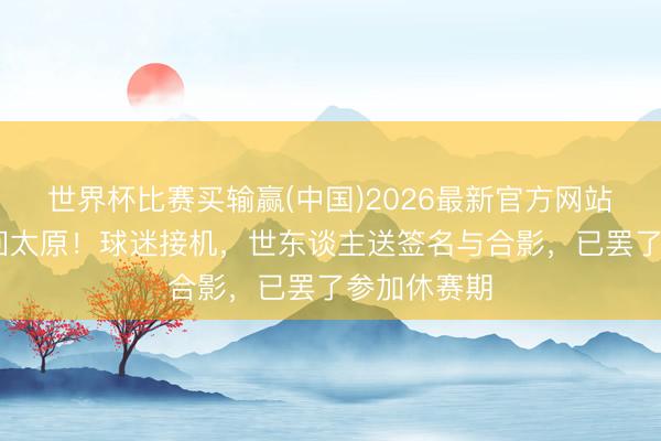 世界杯比赛买输赢(中国)2026最新官方网站 山西男篮回太原！球迷接机，世东谈主送签名与合影，已罢了参加休赛期