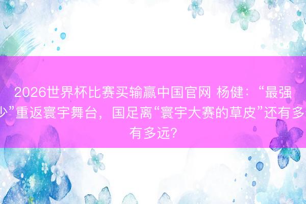 2026世界杯比赛买输赢中国官网 杨健：“最强国少”重返寰宇舞台，国足离“寰宇大赛的草皮”还有多远？