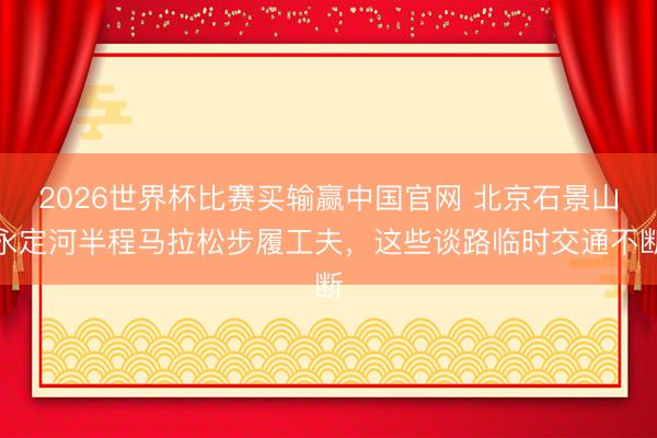 2026世界杯比赛买输赢中国官网 北京石景山永定河半程马拉松步履工夫，这些谈路临时交通不断