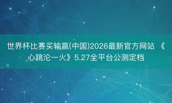 世界杯比赛买输赢(中国)2026最新官方网站 《心跳沦一火》5.27全平台公测定档