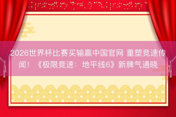 2026世界杯比赛买输赢中国官网 重塑竞速传闻！《极限竞速：地平线6》新脾气通晓