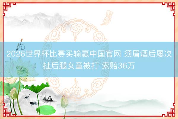 2026世界杯比赛买输赢中国官网 须眉酒后屡次扯后腿女童被打 索赔36万
