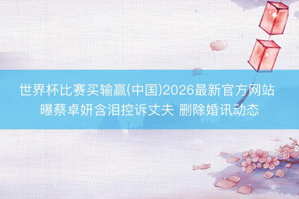 世界杯比赛买输赢(中国)2026最新官方网站 曝蔡卓妍含泪控诉丈夫 删除婚讯动态